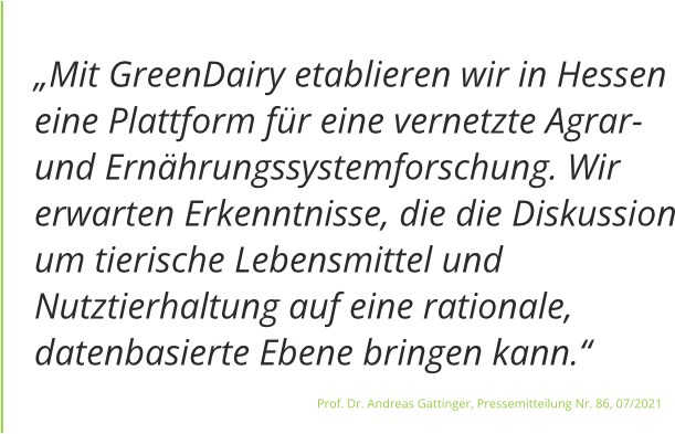 Zitat vom Juli 2021 aus der Pressemitteilung JLU von Professor Doktor Gattinger: „Mit GreenDairy etablieren wir in Hessen eine Plattform für eine vernetzte Agrar- und Ernährungssystemforschung."