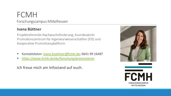 Forschungscampus Mittelhessen(FCMH), Ivana Büttner, Projektreferentin Nachwuchsförderung. Kontaktdaten: ivana.buettner@fcmh.de; 0641 99 16487, www.fcmh.de/wissenschaftlicher-nachwuchs. Inhalte in Info Lounge und/oder Session: 1. Promovieren über den FCMH: a) Kooperative Promotionsplattform b) Promotionszentrum für Ingenieurwissenschaften 2. Unsere Angebote für Promovierende 3. Q&A Forschungscampus Mittelhessen(FCMH), Ivana Büttner, Projektreferentin Nachwuchsförderung. Kontaktdaten: ivana.buettner@fcmh.de; 0641 99 16487, www.fcmh.de/wissenschaftlicher-nachwuchs. Inhalte in Info Lounge und/oder Session: 1. Promovieren über den FCMH: a) Kooperative Promotionsplattform b) Promotionszentrum für Ingenieurwissenschaften 2. Unsere Angebote für Promovierende 3. Q&A