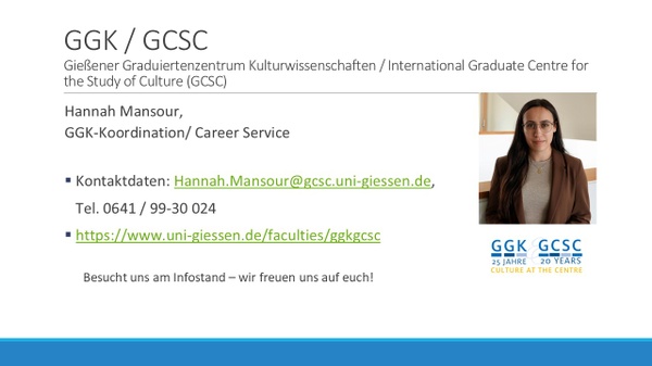 GGK/GCSC Gießener Graduiertenzentrum Kulturwissenschaften / International Graduate Center for the Stude of Culture (GCSC). Hannah Mansour, GGK-Koordination/ Career Service. Kontaktdaten: hannah.mansour@gcsc.uni-giessen.de, Tel. 0641 / 99-30 024 https://www.uni-giessen.de/faculties/ggkgcsc. Inhalte in der Session: 1. Promotion in den Geistes- und Kulturwissenschaften 2. Unterstützungsstrukturen des GCSC/GGK 3. Predoctoral Programme des GCSC GGK/GCSC Gießener Graduiertenzentrum Kulturwissenschaften / International Graduate Center for the Stude of Culture (GCSC). Hannah Mansour, GGK-Koordination/ Career Service. Kontaktdaten: hannah.mansour@gcsc.uni-giessen.de, Tel. 0641 / 99-30 024 https://www.uni-giessen.de/faculties/ggkgcsc. Inhalte in der Session: 1. Promotion in den Geistes- und Kulturwissenschaften 2. Unterstützungsstrukturen des GCSC/GGK 3. Predoctoral Programme des GCSC