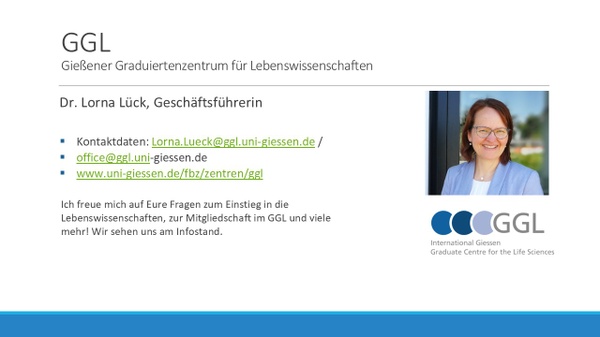 GGL: Dr. Lorna Lück, Geschäftsführerin. Kontaktdaten: lorna.lueck@ggl.uni-giessen.de, www.uni-giessen.de/fbz/zentren/ggl. Inhalte der Session: 1. Promotion in den Lebenswissenschaften und im GGL 2. Unsere Angebote für Promovierende 3. Blick auf den Stellenmarkt für Promotionsinteressierte