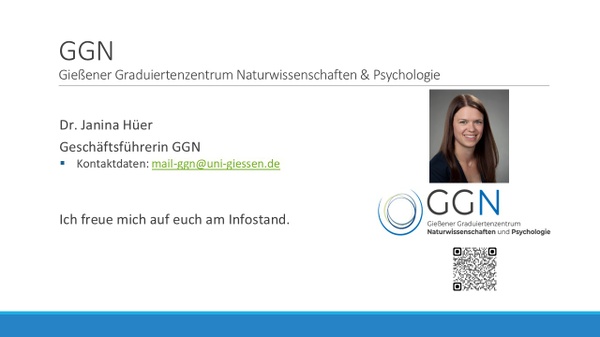 GGN, Gießender Graduiertenzentrum Naturwissenschaften und Psychologie: Dr. Marie Bischoff und Dr. Janina Hüer, Geschäftsführerinnen GGN. Kontaktdaten: mail@ggn.uni-giessen.de. Inhalte der Session: 1. Welche Veranstaltungen und Angebote gibt es am GGN? 2. Wie wird man Mitglied und was beduetet das? 3. Fragen und Antworten. GGN, Gießender Graduiertenzentrum Naturwissenschaften und Psychologie: Dr. Marie Bischoff und Dr. Janina Hüer, Geschäftsführerinnen GGN. Kontaktdaten: mail@ggn.uni-giessen.de. Inhalte der Session: 1. Welche Veranstaltungen und Angebote gibt es am GGN? 2. Wie wird man Mitglied und was beduetet das? 3. Fragen und Antworten.